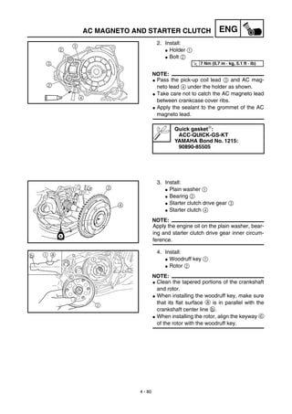 4 - 80
ENGAC MAGNETO AND STARTER CLUTCH
2. Install:
G Holder 1
G Bolt 2
NOTE:
G Pass the pick-up coil lead 3 and AC mag-
neto lead 4 under the holder as shown.
G Take care not to catch the AC magneto lead
between crankcase cover ribs.
G Apply the sealant to the grommet of the AC
magneto lead.
Quick gasket:
ACC-QUICK-GS-KT
YAMAHA Bond No. 1215:
90890-85505
T
R.
.
7 Nm (0.7 m · kg, 5.1 ft · lb)
3. Install:
G Plain washer 1
G Bearing 2
G Starter clutch drive gear 3
G Starter clutch 4
NOTE:
Apply the engine oil on the plain washer, bear-
ing and starter clutch drive gear inner circum-
ference.
4. Install:
G Woodruff key 1
G Rotor 2
NOTE:
G Clean the tapered portions of the crankshaft
and rotor.
G When installing the woodruff key, make sure
that its flat surface a is in parallel with the
crankshaft center line b.
G When installing the rotor, align the keyway c
of the rotor with the woodruff key.
c
2
1
1b a
 