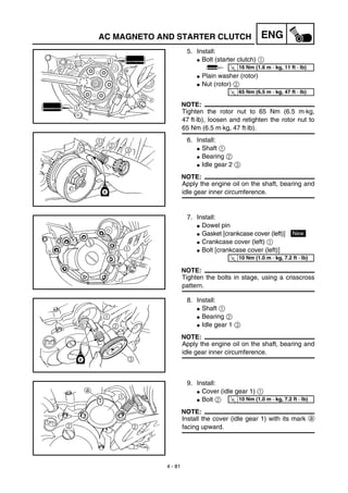 4 - 81
ENG
5. Install:
G Bolt (starter clutch) 1
G Plain washer (rotor)
G Nut (rotor) 2
NOTE:
Tighten the rotor nut to 65 Nm (6.5 m·kg,
47 ft·lb), loosen and retighten the rotor nut to
65 Nm (6.5 m·kg, 47 ft·lb).
6. Install:
G Shaft 1
G Bearing 2
G Idle gear 2 3
NOTE:
Apply the engine oil on the shaft, bearing and
idle gear inner circumference.
T
R.
.
16 Nm (1.6 m · kg, 11 ft · lb)
T
R.
.
65 Nm (6.5 m · kg, 47 ft · lb)
7. Install:
G Dowel pin
G Gasket [crankcase cover (left)]
G Crankcase cover (left) 1
G Bolt [crankcase cover (left)]
NOTE:
Tighten the bolts in stage, using a crisscross
pattern.
NewT
R.
.
10 Nm (1.0 m · kg, 7.2 ft · lb)
8. Install:
G Shaft 1
G Bearing 2
G Idle gear 1 3
NOTE:
Apply the engine oil on the shaft, bearing and
idle gear inner circumference.
9. Install:
G Cover (idle gear 1) 1
G Bolt 2
NOTE:
Install the cover (idle gear 1) with its mark a
facing upward.
T
R.
.
10 Nm (1.0 m · kg, 7.2 ft · lb)
AC MAGNETO AND STARTER CLUTCH
 