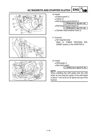 4 - 82
ENG
10. Install:
G Engine guard 1
G Clamp 2
G Bolt [engine guard (front)] 3
G Bolt [engine guard (rear)] 4
G Cylinder head breather hose 5
T
R.
.
34 Nm (3.4 m · kg, 24 ft · lb)
T
R.
.
23 Nm (2.3 m · kg, 17 ft · lb)
11. Connect:
G AC magneto lead
Refer to “CABLE ROUTING DIA-
GRAM” section in the CHAPTER 2.
12. Install:
G Shift pedal 1
G Bolt (shift pedal)
NOTE:
When installing the shift pedal onto the shift
shaft, be sure that the center of the shift pedal
is about 1 mm (0.04 in) a above the top of the
footrest.
T
R.
.
12 Nm (1.2 m · kg, 8.7 ft · lb)
AC MAGNETO AND STARTER CLUTCH
 