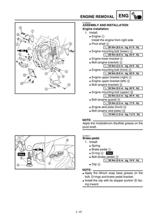 4 - 87
ENGENGINE REMOVAL
EC4M5000
ASSEMBLY AND INSTALLATION
Engine installation
1. Install:
G Engine 1
Install the engine from right side.
G Pivot shaft 2
G Engine mounting bolt (lower) 3
G Engine lower bracket 4
G Bolt (engine bracket) 5
G Engine mounting bolt (front) 6
G Engine upper bracket (right) 7
G Engine upper bracket (left) 8
G Bolt (engine bracket) 9
G Engine mounting bolt (upper) 0
G Bolt (engine guard) A
G Engine skid plate (front) B
G Bolt (engine skid plate) C
NOTE:
Apply the molybdenum disulfide grease on the
pivot shaft.
T
R.
.
85 Nm (8.5 m · kg, 61 ft · lb)
T
R.
.
69 Nm (6.9 m · kg, 50 ft · lb)
T
R.
.
34 Nm (3.4 m · kg, 24 ft · lb)
T
R.
.
69 Nm (6.9 m · kg, 50 ft · lb)
T
R.
.
55 Nm (5.5 m · kg, 40 ft · lb)
T
R.
.
55 Nm (5.5 m · kg, 40 ft · lb)
T
R.
.
23 Nm (2.3 m · kg, 17 ft · lb)
T
R.
.
10 Nm (1.0 m · kg, 7.2 ft · lb)
EC4M5211
Brake pedal
1. Install:
G Spring
G Brake pedal 1
G O-ring 2
G Bolt (brake pedal) 3
G Clip 4
NOTE:
G Apply the lithium soap base grease on the
bolt, O-rings and brake pedal bracket.
G Install the clip with its stopper portion a fac-
ing inward.
New
T
R.
.
26 Nm (2.6 m · kg, 19 ft · lb)
 