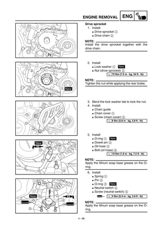 4 - 88
ENGENGINE REMOVAL
Drive sprocket
1. Install:
G Drive sprocket 1
G Drive chain 2
NOTE:
Install the drive sprocket together with the
drive chain.
2. Install:
G Lock washer 1
G Nut (drive sprocket) 2
NOTE:
Tighten the nut while applying the rear brake.
New
T
R.
.
75 Nm (7.5 m · kg, 54 ft · lb)
3. Bend the lock washer tab to lock the nut.
4. Install:
G Chain guide
G Chain cover 1
G Screw (chain cover) 2
5. Install:
G O-ring 1
G Dowel pin 2
G Oil hose 3
G Bolt (oil hose) 4
NOTE:
Apply the lithium soap base grease on the O-
ring.
6. Install:
G Spring 1
G Pin 2
G O-ring 3
G Neutral switch 4
G Screw (neutral switch) 5
NOTE:
Apply the lithium soap base grease on the O-
ring.
2
1
T
R.
.
8 Nm (0.8 m · kg, 5.8 ft · lb)
New
T
R.
.
10 Nm (1.0 m · kg, 7.2 ft · lb)
New
T
R.
.
4 Nm (0.4 m · kg, 2.9 ft · lb)
 