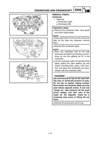 4 - 92
ENGCRANKCASE AND CRANKSHAFT
REMOVAL POINTS
Crankcase
1. Separate:
G Crankcase (right)
G Crankcase (left)
Separation steps:
G Remove the crankcase bolts, hose guide
and clutch cable holder.
NOTE:
Loosen each bolt 1/4 of a turn at a time and
after all the bolts are loosened, remove
them.
G Remove the crankcase (right).
NOTE:
G Place the crankcase with its left side
downward and split it by inserting a screw-
driver tip into the splitting slit a in the
crankcase.
G Lift the crankcase (right) horizontally while
lightly patting the case splitting slit and
engine mounting boss using a soft ham-
mer, and leave the crankshaft and trans-
mission with the crankcase (left).
CAUTION:
Use soft hammer to tap on the case half.
Tap only on reinforced portions of case.
Do not tap on gasket mating surface.
Work slowly and carefully. Make sure the
case halves separate evenly. If one end
“hangs up”, take pressure off the push
screw, realign, and start over. If the
cases do not separate, check for a
remaining case screw or fitting. Do not
force.
G Remove the dowel pins and O-ring.
a
 