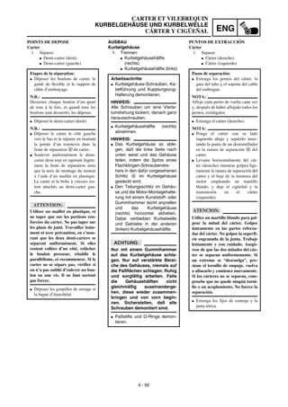 ENG
4 - 92
CARTER ET VILEBREQUIN
KURBELGEHÄUSE UND KURBELWELLE
CÁRTER Y CIGÜEÑAL
AUSBAU
Kurbelgehäuse
1. Trennen:
G Kurbelgehäusehälfte
(rechts)
G Kurbelgehäusehälfte (links)
Arbeitsschritte
G Kurbelgehäuse-Schrauben, Ka-
belführung und Kupplungszug-
Halterung demontieren.
HINWEIS:
Alle Schrauben um eine Vierte-
lumdrehung lockern, danach ganz
herausschrauben.
G Kurbelgehäusehälfte (rechts)
abnehmen.
HINWEIS:
G Das Kurbelgehäuse so able-
gen, daß die linke Seite nach
unten weist und das Gehäuse
teilen, indem die Spitze eines
Flachklingen-Schraubendre-
hers in den dafür vorgesehenen
Schlitz a im Kurbelgehäuse
gesteckt wird.
G Den Teilungsschlitz im Gehäu-
se und die Motor-Montagehalte-
rung mit einem Kunststoff- oder
Gummihammer leicht anprellen
und das Kurbelgehäuse
(rechts) horizontal abheben.
Dabei verbleiben Kurbelwelle
und Getriebe in der anderen
(linken) Kurbelgehäusehälfte.
ACHTUNG:
Nur mit einem Gummihammer
auf das Kurbelgehäuse schla-
gen. Nur auf verstärkte Berei-
che des Gehäuses, niemals auf
die Paßflächen schlagen. Ruhig
und sorgfältig arbeiten. Falls
die Gehäusehälften nicht
gleichmäßig auseinanderge-
hen, diese wieder zusammen-
bringen und von vorn begin-
nen. Sicherstellen, daß alle
Schrauben demontiert sind.
G Paßstifte und O-Ringe demon-
tieren.
POINTS DE DEPOSE
Carter
1. Séparer:
G Demi-carter (droit)
G Demi-carter (gauche)
Etapes de la séparation:
G Déposer les boulons de carter, le
guide de flexible et le support de
câble d’embrayage.
N.B.:
Desserrer chaque boulon d’un quart
de tour à la fois, et quand tous les
boulons sont desserrés, les déposer.
G Déposer le demi-carter (droit).
N.B.:
G Déposer le carter le côté gauche
vers le bas et le séparer en insérant
la pointe d’un tournevis dans la
fente de séparation a du carter.
G Soulever uniformément le demi-
carter droit tout en tapotant légère-
ment la fente de séparation ainsi
que la noix de montage du moteur
à l’aide d’un maillet en plastique.
Le carter et la boîte à vitesses res-
tent attachés au demi-carter gau-
che.
ATTENTION:
Utiliser un maillet en plastique, et
ne taper que sur les portions ren-
forcées du carter. Ne pas taper sur
les plans de joint. Travailler lente-
ment et avec précaution, en s’assu-
rant que les deux demi-carters se
séparent uniformément. Si elles
restent collées d’un côté, relâcher
le boulon presseur, rétablir le
parallélisme, et recommencer. Si le
carter ne se sépare pas, vérifier si
on n’a pas oublié d’enlever un bou-
lon ou une vis. Il ne faut surtout
pas forcer.
G Déposer les goupilles de serrage et
la bague d’étanchéité.
PUNTOS DE EXTRACCIÓN
Cárter
1. Separar:
G Cárter (derecho)
G Cárter (izquierdo)
Pasos de separación:
G Extraiga los pernos del cárter, la
guía del tubo y el soporte del cable
del embrague.
NOTA:
Afloje cada perno de vuelta cada vez
y, después de haber aflojado todos los
pernos, extráigalos.
G Extraiga el cárter (derecho).
NOTA:
G Ponga el cárter con su lado
izquierdo abajo y sepárelo inser-
tando la punta de un destornillador
en la ranura de separación a del
cárter.
G Levante horizontalmente del cár-
ter (derecho) mientras golpea lige-
ramente la ranura de separación del
cárter y el buje de la montura del
motor empleando un martillo
blando, y deje el cigüeñal y la
transmisión en el cárter
(izquierdo).
ATENCION:
Utilice un martillo blando para gol-
pear la mitad del cárter. Golpee
únicamente en las partes reforza-
das del cárter. No golpee la superfi-
cie engranada de la junta. Trabaje
lentamente y con cuidado. Asegú-
rese de que las dos mitades del cár-
ter se separan uniformemente. Si
un extremo se “descuelga”, pre-
sione el tornillo de empuje, vuelva
a alinearlo y comience nuevamente.
Si los cárteres no se separan, com-
pruebe que no quede ningún torni-
llo o un acoplamiento. No fuerce la
separación.
G Extraiga los fijos de centraje y la
junta tórica.
 