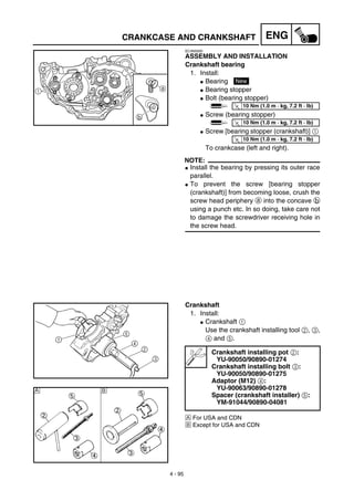 4 - 95
ENGCRANKCASE AND CRANKSHAFT
EC4N5000
ASSEMBLY AND INSTALLATION
Crankshaft bearing
1. Install:
G Bearing
G Bearing stopper
G Bolt (bearing stopper)
G Screw (bearing stopper)
G Screw [bearing stopper (crankshaft)] 1
To crankcase (left and right).
NOTE:
G Install the bearing by pressing its outer race
parallel.
G To prevent the screw [bearing stopper
(crankshaft)] from becoming loose, crush the
screw head periphery a into the concave b
using a punch etc. In so doing, take care not
to damage the screwdriver receiving hole in
the screw head.
New
T
R.
.
10 Nm (1.0 m · kg, 7.2 ft · lb)
T
R.
.
10 Nm (1.0 m · kg, 7.2 ft · lb)
a
b
1
T
R.
.
10 Nm (1.0 m · kg, 7.2 ft · lb)
Crankshaft
1. Install:
G Crankshaft 1
Use the crankshaft installing tool 2, 3,
4 and 5.
Å For USA and CDN
ı Except for USA and CDN
Crankshaft installing pot 2:
YU-90050/90890-01274
Crankshaft installing bolt 3:
YU-90050/90890-01275
Adaptor (M12) 4:
YU-90063/90890-01278
Spacer (crankshaft installer) 5:
YM-91044/90890-04081
Å ı
 