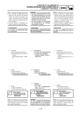 ENG
4 - 96
HINWEIS:
G Mit einer Hand den Pleuel im obe-
ren Totpunkt festhalten und mit der
anderen Hand die Mutter des Ein-
bauwerkzeugs drehen, bis die Kur-
belwelle am Lager ansteht.
G Vor dem Einbau der Kurbelwelle,
die Kontaktflächen der Kurbelge-
häusehälften reinigen.
ACHTUNG:
Die Kurbelwelle niemals mit einem
Hammer eintreiben.
2. Kontrollieren:
G Funktion der Gangschaltung
G Funktion des Getriebes
Ungleichmäßiger Betrieb →
Reparieren.
3. Montieren:
G Ölsieb 1
G Schraube (Ölsieb) 2
4. Aufragen:
G Dichtmittel
(auf die Kurbelgehäuse-
hälfte (rechts) 1)
HINWEIS:
Vor dem Auftragen der Dichtmasse
die Kontaktflächen der Kurbelgehäu-
sehälften (links und rechts) reinigen.
Quick gasket®
ACC-QUICK-GS-KT
YAMAHA-Dichtmasse
Nr. 1215
90890-85505
T
R
.
.
10 Nm (1,0 m · kg)
N.B.:
G Tenir la bielle au PMH (point mort
haut) avec une main tout en tournant
l’écrou de l’outil de montage avec
l’autre. Actionner l’outil de montage
jusqu’a ce que le vilebrequin bute con-
tre le roulement.
G Avant de reposer le vilebrequin, net-
toyer la surface de contact du carter.
ATTENTION:
Ne pas utiliser de marteau pour insé-
rer le vilebrequin.
2. Contrôler:
G Fonctionnement du sélecteur
G Fonctionnement de la boîte de
vitesses
Fonctionnement raide → Répa-
rer.
3. Monter:
G Carter d’huila 1
G Boulon (carter d’huile) 2
4. Mettre:
G Agent d’étanchéité
Sur le demi-carter (droit) 1.
N.B.:
Nettoyer la surface de contact des demi-
carters (gauche et droit) avant d’appli-
quer l’agent d’étanchéité.
Quick gasket®
:
ACC-QUICK-GS-KT
YAMAHA bond n˚1215:
90890-85505
T
R
.
.
10 Nm (1,0 m · kg, 7,2 ft · lb)
NOTA:
G Sujete la biela en el centro muerto
superior con una mano mientras gira la
tuerca de la herramienta de instalación
con la otra mano. Maneje la herra-
mienta de instalación hasta que el
cigüeñal se pose en el cojinete.
G Antes de instalar el cigüeñal, limpie la
superficie de contacto del cárter.
ATENCION:
No utilice un martillo para meter el
cigüeñal.
2. Comprobar:
G Funcionamiento del selector
G Funcionamiento de la caja de
cambios
Funcionamiento poco suave →
Reparar.
3. Instalar:
G Filtro tamiz 1
G Perno (filtro tamiz) 2
4. Aplicar:
G Un producto sellante
En el cárter (derecho) 1.
NOTA:
Limpie las superficies de contacto del
cárter (izquierdo y derecho) antes de
aplicar el producto sellante.
Quick gasket®
:
ACC-QUICK-GS-KT
Adhesivo YAMAHA
N˚ 1215:
90890-85505
T
R
.
.
10 Nm (1,0 m · kg, 7,2 ft · lb)
CARTER ET VILEBREQUIN
KURBELGEHÄUSE UND KURBELWELLE
CÁRTER Y CIGÜEÑAL
 