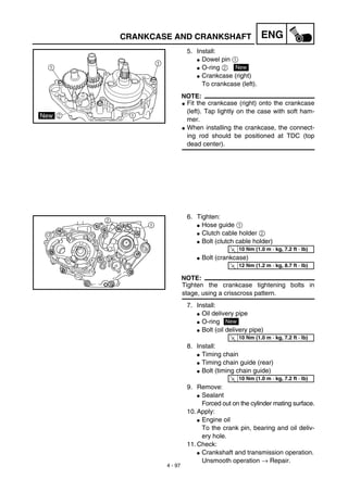4 - 97
ENGCRANKCASE AND CRANKSHAFT
5. Install:
G Dowel pin 1
G O-ring 2
G Crankcase (right)
To crankcase (left).
NOTE:
G Fit the crankcase (right) onto the crankcase
(left). Tap lightly on the case with soft ham-
mer.
G When installing the crankcase, the connect-
ing rod should be positioned at TDC (top
dead center).
New
6. Tighten:
G Hose guide 1
G Clutch cable holder 2
G Bolt (clutch cable holder)
G Bolt (crankcase)
NOTE:
Tighten the crankcase tightening bolts in
stage, using a crisscross pattern.
7. Install:
G Oil delivery pipe
G O-ring
G Bolt (oil delivery pipe)
8. Install:
G Timing chain
G Timing chain guide (rear)
G Bolt (timing chain guide)
9. Remove:
G Sealant
Forced out on the cylinder mating surface.
10. Apply:
G Engine oil
To the crank pin, bearing and oil deliv-
ery hole.
11. Check:
G Crankshaft and transmission operation.
Unsmooth operation → Repair.
T
R.
.
10 Nm (1.0 m · kg, 7.2 ft · lb)
T
R.
.
12 Nm (1.2 m · kg, 8.7 ft · lb)
New
T
R.
.
10 Nm (1.0 m · kg, 7.2 ft · lb)
T
R.
.
10 Nm (1.0 m · kg, 7.2 ft · lb)
 