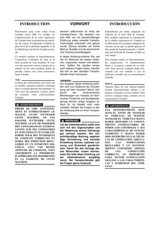 VORWORT
Herzlich willkommen im Kreis der
Yamaha-Fahrer. Sie besitzen nun
eine WR, die mit jahrzehntelanger
Erfahrung sowie neuester Yamaha-
Technologie entwickelt und gebaut
wurde. Daraus resultiert ein hohes
Maß an Qualität und die sprichwörtli-
che Yamaha-Zuverlässigkeit.
In dieser Anleitung erfahren Sie, wie
Sie Ihr Motorrad am besten bedie-
nen, inspizieren, warten und abstim-
men. Sollten Sie darüber hinaus
noch weitere Fragen haben, wenden
Sie sich an den nächsten Yamaha-
Händler Ihres Vertrauens.
HINWEIS:
Die Angaben dieser Anleitung befin-
den sich zum Zeitpunkt der Druckle-
gung auf dem neuesten Stand. Auf-
grund der kontinuierlichen
Bemühungen von Yamaha um tech-
nischen Fortschritt und Qualitätsstei-
gerung können einige Angaben je-
doch für Ihr Modell nicht mehr
zutreffen. Richten Sie Fragen zu die-
ser Anleitung bitte an Ihren Yamaha-
Händler.
WARNUNG
Vor der Inbetriebnahme sollte man
sich mit den Eigenschaften und
der Bedienung seines Fahrzeugs
gut vertraut machen. Nur vor-
schriftsmäßige Wartung, regelmä-
ßige Schmierung und korrekte
Einstellung können optimale Lei-
stung und Sicherheit gewährlei-
sten. Damit Sie alle Vorzüge die-
ses Motorrades nutzen können,
lesen Sie bitte diese Anleitung vor
der Inbetriebnahme sorgfältig
durch. Der Yamaha-Händler gibt
bei Fragen gerne Auskunft.
INTRODUCTION
Félicitations pour votre achat d’une
Yamaha séries WR. Ce modèle est
l’aboutissement de la vaste expérience
de Yamaha dans la production de machi-
nes de course. Il représente l’échelon le
plus élevé de la dextérité manuelle et de
la fiabilité qui ont fait de Yamaha un lea-
der.
Ce manuel explique le fonctionnement,
l’inspection, l’entretien de base et la
mise au point de votre machine. Si vous
avez des questions à poser à propos de ce
manuel ou de votre machine, prière de
prendre contact avec votre concession-
naire Yamaha.
N.B.:
Comme des améliorations sont faites sur
ce modèle, quelques données contenues
dans ce manuel peuvent être périmées. Si
vous avez des questions à poser, prière
de consulter votre concessionnaire
Yamaha.
AVERTISSEMENT
PRIERE DE LIRE ATTENTIVE-
MENT ET COMPLETEMENT CE
MANUEL AVANT D’UTILISER
CETTE MACHINE. NE PAS
ESSAYER D’UTILISER CETTE
MACHINE AVANT DE POSSEDER
DES CONNAISSANCES SATISFAI-
SANTES SUR SES COMMANDES
ET FONCTIONS ET D’AVOIR ETE
FORME POUR DES TECHNIQUES
DE CONDUITE CORRECTES ET
SURES. DES INSPECTION REGU-
LIERES ET UN ENTRETIEN SOI-
GNEUX, AVEC UNE BONNE
APTITUDE DE CONDUITE, VOUS
ASSURERONT LA POSSIBILITE
D’APPRECIER LES POSSIBILITES
ET LA FIABILITE DE CETTE
MACHINE.
INTRODUCCIÓN
Enhorabuena por haber adquirido un
vehículo de la serie WR de Yamaha.
Este modelo representa la culminación
de la amplia experiencia de Yamaha en
la fabricación de excelentes máquinas de
carreras en las que se puede apreciar el
alto grado de manufacturación y fiabili-
dad, que ha hecho de Yamaha un líder en
este campo.
Este manual explica el funcionamiento,
las inspecciones, el mantenimiento
básico y la puesta a punto de su vehí-
culo. Para resolver cualquier duda rela-
cionada con este manual o con su
vehículo, consulte con su concesionario
Yamaha.
NOTA:
Algunos datos de este manual pueden
resultar desactualizados debido a las
mejoras realizadas en este modelo. Para
resolver cualquier duda, consulte con su
concesionario Yamaha.
ADVERTENCIA
LEA DETENIDAMENTE ESTE
MANUAL ANTES DE MANEJAR
EL VEHÍCULO. NO INTENTE
MANEJAR EL VEHÍCULO HASTA
HABER OBTENIDO UN CONOCI-
MIENTO SATISFACTORIO DE
TODOS LOS CONTROLES Y SUS
CARACTERÍSTICAS DE FUNCIO-
NAMIENTO Y HASTA HABER
SIDO INSTRUÍDO EN LAS TÉCNI-
CAS DE CONDUCCIÓN ADECUA-
DAS. LAS INSPECCIONES
REGULARES Y UN MANTENI-
MIENTO CUIDADOSO, ADEMÁS
DE UNA CONDUCCIÓN
CORRECTA, LE PROPORCIO-
NARÁ MAYOR SATISFACCIÓN
GRACIAS A LAS CARACTERÍSTI-
CAS Y FIABILIDAD DEL VEHÍ-
CULO.
 