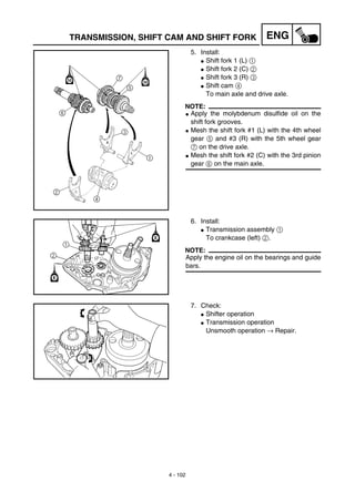 4 - 102
ENGTRANSMISSION, SHIFT CAM AND SHIFT FORK
5. Install:
G Shift fork 1 (L) 1
G Shift fork 2 (C) 2
G Shift fork 3 (R) 3
G Shift cam 4
To main axle and drive axle.
NOTE:
G Apply the molybdenum disulfide oil on the
shift fork grooves.
G Mesh the shift fork #1 (L) with the 4th wheel
gear 5 and #3 (R) with the 5th wheel gear
7 on the drive axle.
G Mesh the shift fork #2 (C) with the 3rd pinion
gear 6 on the main axle.
6. Install:
G Transmission assembly 1
To crankcase (left) 2.
NOTE:
Apply the engine oil on the bearings and guide
bars.
7. Check:
G Shifter operation
G Transmission operation
Unsmooth operation → Repair.
 