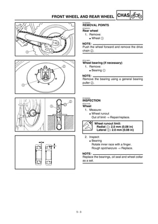 5 - 3
CHASFRONT WHEEL AND REAR WHEEL
EC593000
REMOVAL POINTS
EC523101
Rear wheel
1. Remove:
G Wheel 1
NOTE:
Push the wheel forward and remove the drive
chain 2.
EC513201
Wheel bearing (if necessary)
1. Remove:
G Bearing 1
NOTE:
Remove the bearing using a general bearing
puller 2.
EC594000
INSPECTION
EC514100
Wheel
1. Measure:
G Wheel runout
Out of limit → Repair/replace.
2. Inspect:
G Bearing
Rotate inner race with a finger.
Rough spot/seizure → Replace.
NOTE:
Replace the bearings, oil seal and wheel collar
as a set.
Wheel runout limit:
Radial 1: 2.0 mm (0.08 in)
Lateral 2: 2.0 mm (0.08 in)
 