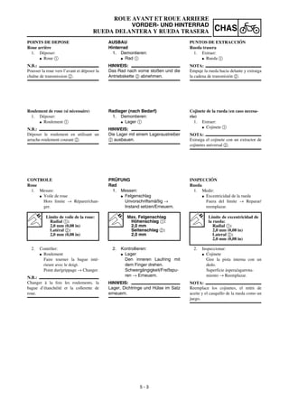 5 - 3
CHAS
ROUE AVANT ET ROUE ARRIERE
VORDER- UND HINTERRAD
RUEDA DELANTERA Y RUEDA TRASERA
AUSBAU
Hinterrad
1. Demontieren:
G Rad 1
HINWEIS:
Das Rad nach vorne stoßen und die
Antriebskette 2 abnehmen.
Radlager (nach Bedarf)
1. Demontieren:
G Lager 1
HINWEIS:
Die Lager mit einem Lageraustreiber
2 ausbauen.
PRÜFUNG
Rad
1. Messen:
G Felgenschlag
Unvorschriftsmäßig →
Instand setzen/Erneuern.
Max. Felgenschlag
Höhenschlag 1:
2,0 mm
Seitenschlag 2:
2,0 mm
2. Kontrollieren:
G Lager
Den inneren Laufring mit
dem Finger drehen.
Schwergängigkeit/Freßspu-
ren → Erneuern.
HINWEIS:
Lager, Dichtringe und Hülse im Satz
erneuern.
POINTS DE DEPOSE
Roue arrière
1. Déposer:
G Roue 1
N.B.:
Pousser la roue vers l’avant et déposer la
chaîne de transmission 2.
Roulement de roue (si nécessaire)
1. Déposer:
G Roulement 1
N.B.:
Déposer le roulement en utilisant un
arrache-roulement courant 2.
CONTROLE
Roue
1. Mesure:
G Voile de roue
Hors limite → Réparer/chan-
ger.
Limite de voile de la roue:
Radial 1:
2,0 mm (0,08 in)
Latéral 2:
2,0 mm (0,08 in)
2. Contrôler:
G Roulement
Faire tourner la bague inté-
rieure avec le doigt.
Point dur/grippage → Changer.
N.B.:
Changer à la fois les roulements, la
bague d’étanchéité et la collerette de
roue.
PUNTOS DE EXTRACCIÓN
Rueda trasera
1. Extraer:
G Rueda 1
NOTA:
Empuje la rueda hacia delante y extraiga
la cadena de transmisión 2.
Cojinete de la rueda (en caso necesa-
rio)
1. Extraer:
G Cojinete 1
NOTA:
Extraiga el cojinete con un extractor de
cojinetes universal 2.
INSPECCIÓN
Rueda
1. Medir:
G Excentricidad de la rueda
Fuera del límite → Reparar/
reemplazar.
Límite de excentricidad de
la rueda:
Radial 1:
2,0 mm (0,08 in)
Lateral 2:
2,0 mm (0,08 in)
2. Inspeccionar:
G Cojinete
Gire la pista interna con un
dedo.
Superficie áspera/agarrota-
miento → Reemplazar.
NOTA:
Reemplace los cojinetes, el retén de
aceite y el casquillo de la rueda como un
juego.
 