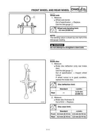 5 - 4
CHASFRONT WHEEL AND REAR WHEEL
EC514200
Wheel axle
1. Measure:
G Wheel axle bends
Out of specification → Replace.
Use the dial gauge 1.
NOTE:
The bending value is shown by one half of the
dial gauge reading.
WARNING
Do not attempt to straighten a bent axle.
Wheel axle bending limit:
0.5 mm (0.020 in)
EC594200
Brake disc
1. Measure:
G Brake disc deflection (only rear brake
disc)
Use the dial gauge 1.
Out of specification → Inspect wheel
runout.
If wheel runout is in good condition,
replace the brake disc.
2. Measure:
G Brake disc thickness a
Out of limit → Replace.
Disc deflection limit:
Standard <Limit>
Rear —
0.15 mm
(0.006 in)
Disc wear limit:
Standard <Limit>
Front 3.0 mm (0.12 in) 2.5 mm (0.10 in)
Rear 4.0 mm (0.16 in) 3.5 mm (0.14 in)
 