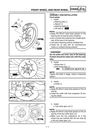 5 - 5
CHASFRONT WHEEL AND REAR WHEEL
EC595000
ASSEMBLY AND INSTALLATION
Front wheel
1. Install:
G Bearing (left) 1
G Spacer 2
G Bearing (right) 3
G Oil seal 4
NOTE:
G Apply the lithium soap base grease on the
bearing and oil seal lip when installing.
G Use a socket that matches the outside diam-
eter of the race of the bearing.
G Left side of bearing shall be installed first.
G Install the oil seal with its manufacture’s
marks or numbers facing outward.
ACHTUNG:CAUTION:
Do not strike the inner race of the bearing.
Contact should be made only with the outer
race.
2. Install:
G Brake disc 1
G Bolt (brake disc) 2
NOTE:
Tighten the bolts in stage, using a crisscross
pattern.
New
T
R.
.
12 Nm (1.2 m · kg, 8.7 ft · lb)
3. Install:
G Collar 1
NOTE:
G Apply the lithium soap base grease on the oil
seal lip.
G Install the collar with their projection a fac-
ing the wheel.
4. Install:
G Trip meter gear unit 1
NOTE:
G Apply the lithium soap base grease on the oil
seal lip of the trip meter gear unit.
G Make sure the two projections a in the
wheel hub are meshed with the two slots b
in the trip meter gear unit.
ba
1
B
 