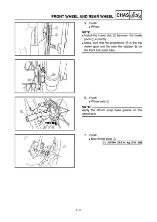 5 - 6
CHASFRONT WHEEL AND REAR WHEEL
5. Install:
G Wheel
NOTE:
G Install the brake disc 1 between the brake
pads 2 correctly.
G Make sure that the projections a in the trip
meter gear unit fits over the stopper b on
the front fork outer tube.
6. Install:
G Wheel axle 1
NOTE:
Apply the lithium soap base grease on the
wheel axle.
7. Install:
G Nut (wheel axle) 1
T
R.
.
105 Nm (10.5 m · kg, 75 ft · lb)
 