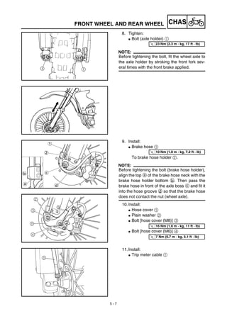 5 - 7
CHASFRONT WHEEL AND REAR WHEEL
8. Tighten:
G Bolt (axle holder) 1
NOTE:
Before tightening the bolt, fit the wheel axle to
the axle holder by stroking the front fork sev-
eral times with the front brake applied.
T
R.
.
23 Nm (2.3 m · kg, 17 ft · lb)
9. Install:
G Brake hose 1
To brake hose holder 2.
NOTE:
Before tightening the bolt (brake hose holder),
align the top a of the brake hose neck with the
brake hose holder bottom b. Then pass the
brake hose in front of the axle boss c and fit it
into the hose groove d so that the brake hose
does not contact the nut (wheel axle).
10. Install:
G Hose cover 1
G Plain washer 2
G Bolt [hose cover (M8)] 3
G Bolt [hose cover (M6)] 4
T
R.
.
10 Nm (1.0 m · kg, 7.2 ft · lb)T
R.
.
16 Nm (1.6 m · kg, 11 ft · lb)
T
R.
.
7 Nm (0.7 m · kg, 5.1 ft · lb)
11. Install:
G Trip meter cable 1
1
 