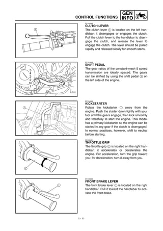 1 - 11
GEN
INFOCONTROL FUNCTIONS
EC152000
CLUTCH LEVER
The clutch lever 1 is located on the left han-
dlebar; it disengages or engages the clutch.
Pull the clutch lever to the handlebar to disen-
gage the clutch, and release the lever to
engage the clutch. The lever should be pulled
rapidly and released slowly for smooth starts.
EC153000
SHIFT PEDAL
The gear ratios of the constant-mesh 5 speed
transmission are ideally spaced. The gears
can be shifted by using the shift pedal 1 on
the left side of the engine.
EC154000
KICKSTARTER
Rotate the kickstarter 1 away from the
engine. Push the starter down lightly with your
foot until the gears engage, then kick smoothly
and forcefully to start the engine. This model
has a primary kickstarter so the engine can be
started in any gear if the clutch is disengaged.
In normal practices, however, shift to neutral
before starting.
1
EC155001
THROTTLE GRIP
The throttle grip 1 is located on the right han-
dlebar; it accelerates or decelerates the
engine. For acceleration, turn the grip toward
you; for deceleration, turn it away from you.
EC156000
FRONT BRAKE LEVER
The front brake lever 1 is located on the right
handlebar. Pull it toward the handlebar to acti-
vate the front brake.
 