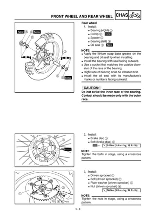 5 - 8
CHAS
Rear wheel
1. Install:
G Bearing (right) 1
G Circlip 2
G Spacer 3
G Bearing (left) 4
G Oil seal 5
NOTE:
G Apply the lithium soap base grease on the
bearing and oil seal lip when installing.
G Install the bearing with seal facing outward.
G Use a socket that matches the outside diam-
eter of the race of the bearing.
G Right side of bearing shall be installed first.
G Install the oil seal with its manufacture’s
marks or numbers facing outward.
ACHTUNG:CAUTION:
Do not strike the inner race of the bearing.
Contact should be made only with the outer
race.
New
New
2. Install:
G Brake disc 1
G Bolt (brake disc) 2
NOTE:
Tighten the bolts in stage, using a crisscross
pattern.
T
R.
.
14 Nm (1.4 m · kg, 10 ft · lb)
3. Install:
G Driven sprocket 1
G Bolt (driven sprocket) 2
G Plain washer (driven sprocket) 3
G Nut (driven sprocket) 4
NOTE:
Tighten the nuts in stage, using a crisscross
pattern.
T
R.
.
50 Nm (5.0 m · kg, 36 ft · lb)
FRONT WHEEL AND REAR WHEEL
 