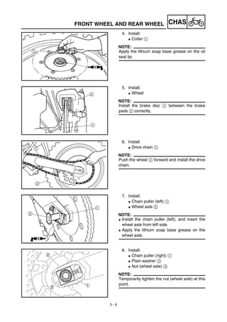 5 - 9
CHASFRONT WHEEL AND REAR WHEEL
4. Install:
G Collar 1
NOTE:
Apply the lithium soap base grease on the oil
seal lip.
5. Install:
G Wheel
NOTE:
Install the brake disc 1 between the brake
pads 2 correctly.
6. Install:
G Drive chain 1
NOTE:
Push the wheel 2 forward and install the drive
chain.
7. Install:
G Chain puller (left) 1
G Wheel axle 2
NOTE:
G Install the chain puller (left), and insert the
wheel axle from left side.
G Apply the lithium soap base grease on the
wheel axle.
8. Install:
G Chain puller (right) 1
G Plain washer 2
G Nut (wheel axle) 3
NOTE:
Temporarily tighten the nut (wheel axle) at this
point.
 