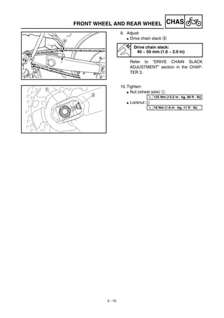 5 - 10
CHAS
9. Adjust:
G Drive chain slack a
Refer to “DRIVE CHAIN SLACK
ADJUSTMENT” section in the CHAP-
TER 3.
Drive chain slack:
40 ~ 50 mm (1.6 ~ 2.0 in)
10. Tighten:
G Nut (wheel axle) 1
G Locknut 2
T
R.
.
125 Nm (12.5 m · kg, 90 ft · lb)
T
R.
.
16 Nm (1.6 m · kg, 11 ft · lb)
FRONT WHEEL AND REAR WHEEL
 