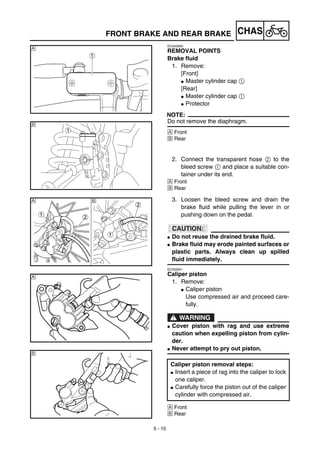 5 - 15
CHASFRONT BRAKE AND REAR BRAKE
EC5A3000
REMOVAL POINTS
Brake fluid
1. Remove:
[Front]
G Master cylinder cap 1
[Rear]
G Master cylinder cap 1
G Protector
NOTE:
Do not remove the diaphragm.
Å Front
ı Rear
2. Connect the transparent hose 2 to the
bleed screw 1 and place a suitable con-
tainer under its end.
Å Front
ı Rear
Å
ı
3. Loosen the bleed screw and drain the
brake fluid while pulling the lever in or
pushing down on the pedal.
ACHTUNG:CAUTION:
G Do not reuse the drained brake fluid.
G Brake fluid may erode painted surfaces or
plastic parts. Always clean up spilled
fluid immediately.
EC533301
Caliper piston
1. Remove:
G Caliper piston
Use compressed air and proceed care-
fully.
WARNING
G Cover piston with rag and use extreme
caution when expelling piston from cylin-
der.
G Never attempt to pry out piston.
Å Front
ı Rear
Caliper piston removal steps:
G Insert a piece of rag into the caliper to lock
one caliper.
G Carefully force the piston out of the caliper
cylinder with compressed air.
ıÅ
Å
ı
 
