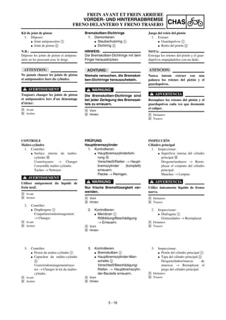5 - 16
CHAS
FREIN AVANT ET FREIN ARRIERE
VORDER- UND HINTERRADBREMSE
FRENO DELANTERO Y FRENO TRASERO
Bremskolben-Dichtringe
1. Demontieren:
G Staubschutzring 1
G Dichtring 2
HINWEIS:
Die Bremskolben-Dichtringe mit dem
Finger herausdrücken.
ACHTUNG:
Niemals versuchen, die Bremskol-
ben-Dichtringe herauszuhebeln.
WARNUNG
Die Bremskolben-Dichtringe sind
bei jeder Zerlegung des Bremssat-
tels zu erneuern.
Å Vorn
ı Hinten
PRÜFUNG
Hauptbremszylinder
1. Kontrollieren:
G Hauptbremszylinderboh-
rung a
Verschleiß/Riefen → Haupt-
bremszylinder (komplett)
erneuern.
Flecke → Reinigen.
WARNUNG
Nur frische Bremsflüssigkeit ver-
wenden.
Å Vorn
ı Hinten
2. Kontrollieren:
G Membran 1
Rißbildung/Beschädigung
→ Erneuern.
Å Vorn
ı Hinten
3. Kontrollieren:
G Bremskolben 1
G Hauptbremszylinder-Man-
schette 2
Verschleiß/Beschädigung/
Riefen → Hauptbremszylin-
der-Bauteile erneuern.
Å Vorn
ı Hinten
Kit de joint de piston
1. Déposer:
G Joint antipoussière 1
G Joint de piston 2
N.B.:
Déposer les joints de piston et antipous-
sière en les poussant avec le doigt.
ATTENTION:
Ne jamais chasser les joints de piston
et antipoussière hors du cylindre.
AVERTISSEMENT
Toujours changer les joints de piston
et antipoussière lors d’un démontage
d’étrier:
Å Avant
ı Arrière
CONTROLE
Maître-cylindre
1. Contrôler:
G Surface interne du maître-
cylindre a
Usure/rayures → Changer
l’ensemble maître-cylindre.
Taches → Nettoyer.
AVERTISSEMENT
Utiliser uniquement du liquide de
frein neuf.
Å Avant
ı Arrière
2. Contrôler:
G Diaphragme 1
Craquelure/endommagement
→ Changer.
Å Avant
ı Arrière
3. Contrôler:
G Piston du maître-cylindre 1
G Capuchon du maître-cylindre
2
Usure/endommagement/rayu-
res → Changer le kit du maître-
cylindre.
Å Avant
ı Arrière
Juego del retén del pistón
1. Extraer:
G Guardapolvos 1
G Retén del pistón 2
NOTA:
Extraiga los retenes del pistón y el guar-
dapolvos empujándolos con un dedo.
ATENCION:
Nunca intente extraer con una
palanca los retenes del pistón y el
guardapolvos.
ADVERTENCIA
Reemplace los retenes del pistón y el
guardapolvos cada vez que desmonte
el caliper.
Å Delantero
ı Trasero
INSPECCIÓN
Cilindro principal
1. Inspeccionar:
G Superficie interna del cilindro
principal a
Desgaste/arañazos → Reem-
plazar el conjunto del cilindro
principal.
Manchas → Limpiar.
ADVERTENCIA
Utilice únicamente líquido de frenos
nuevo.
Å Delantero
ı Trasero
2. Inspeccionar:
G Diafragma 1
Grietas/daños → Reemplazar.
Å Delantero
ı Trasero
3. Inspeccionar:
G Pistón del cilindro principal 1
G Tapa del cilindro principal 2
Desgaste/daños/marcas de
muescas → Reemplazar el
juego del cilindro principal.
Å Delantero
ı Trasero
 