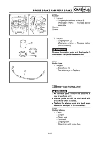 5 - 17
CHAS
EC534214
Caliper
1. Inspect:
G Caliper cylinder inner surface a
Wear/score marks → Replace caliper
assembly.
Å Front
ı Rear
ıÅ
2. Inspect:
G Caliper piston 1
Wear/score marks → Replace caliper
piston assembly.
WARNING
Replace the piston seals and dust seals 2
whenever a caliper is disassembled.
EC534301
Brake hose
1. Inspect:
G Brake hose 1
Crack/damage → Replace.
EC5A5000
ASSEMBLY AND INSTALLATION
WARNING
G All internal parts should be cleaned in
new brake fluid only.
G Internal parts should be lubricated with
brake fluid when installed.
G Replace the piston seals and dust seals
whenever a caliper is disassembled.
EC5A5800
Caliper piston
1. Clean:
G Caliper
G Piston seal
G Dust seal
G Caliper piston
Clean them with brake fluid.
FRONT BRAKE AND REAR BRAKE
 