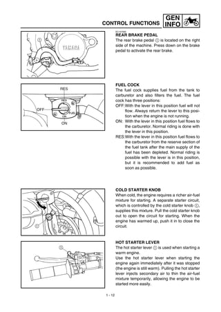 1 - 12
GEN
INFOCONTROL FUNCTIONS
EC157000
REAR BRAKE PEDAL
The rear brake pedal 1 is located on the right
side of the machine. Press down on the brake
pedal to activate the rear brake.
FUEL COCK
The fuel cock supplies fuel from the tank to
carburetor and also filters the fuel. The fuel
cock has three positions:
OFF:With the lever in this position fuel will not
flow. Always return the lever to this posi-
tion when the engine is not running.
ON: With the lever in this position fuel flows to
the carburetor. Normal riding is done with
the lever in this position.
RES:With the lever in this position fuel flows to
the carburetor from the reserve section of
the fuel tank after the main supply of the
fuel has been depleted. Normal riding is
possible with the lever is in this position,
but it is recommended to add fuel as
soon as possible.
COLD STARTER KNOB
When cold, the engine requires a richer air-fuel
mixture for starting. A separate starter circuit,
which is controlled by the cold starter knob 1,
supplies this mixture. Pull the cold starter knob
out to open the circuit for starting. When the
engine has warmed up, push it in to close the
circuit.
HOT STARTER LEVER
The hot starter lever 1 is used when starting a
warm engine.
Use the hot starter lever when starting the
engine again immediately after it was stopped
(the engine is still warm). Pulling the hot starter
lever injects secondary air to thin the air-fuel
mixture temporarily, allowing the engine to be
started more easily.
 