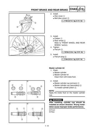 5 - 20
CHASFRONT BRAKE AND REAR BRAKE
2. Install:
G Disc cover 1
G Bolt (disc cover) 2
T
R.
.
7 Nm (0.7 m · kg, 5.1 ft · lb)
3. Install:
G Caliper 1
G Rear wheel 2
Refer to “FRONT WHEEL AND REAR
WHEEL” section.
4. Tighten:
G Pad pin 3
5. Install:
G Pad pin plug 4
Master cylinder kit
1. Clean:
G Master cylinder
G Master cylinder kit
Clean them with brake fluid.
T
R.
.
18 Nm (1.8 m · kg, 13 ft · lb)
T
R.
.
3 Nm (0.3 m · kg, 2.2 ft · lb)
2. Install:
G Master cylinder cup (primary) 1
G Master cylinder cup (secondary) 2
To master cylinder piston 3.
NOTE:
Apply the brake fluid on the master cylinder
cup.
WARNING
After installing, cylinder cup should be
installed as shown direction. Wrong instal-
lation cause improper brake performance.
Å Front
ı Rear
Å ı
Å ı
 