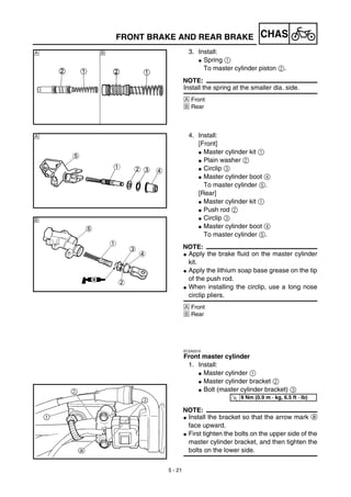 5 - 21
CHASFRONT BRAKE AND REAR BRAKE
3. Install:
G Spring 1
To master cylinder piston 2.
NOTE:
Install the spring at the smaller dia. side.
Å Front
ı Rear
Å ı
4. Install:
[Front]
G Master cylinder kit 1
G Plain washer 2
G Circlip 3
G Master cylinder boot 4
To master cylinder 5.
[Rear]
G Master cylinder kit 1
G Push rod 2
G Circlip 3
G Master cylinder boot 4
To master cylinder 5.
NOTE:
G Apply the brake fluid on the master cylinder
kit.
G Apply the lithium soap base grease on the tip
of the push rod.
G When installing the circlip, use a long nose
circlip pliers.
Å Front
ı Rear
EC5A5310
Front master cylinder
1. Install:
G Master cylinder 1
G Master cylinder bracket 2
G Bolt (master cylinder bracket) 3
NOTE:
G Install the bracket so that the arrow mark a
face upward.
G First tighten the bolts on the upper side of the
master cylinder bracket, and then tighten the
bolts on the lower side.
Å
ı
T
R.
.
9 Nm (0.9 m · kg, 6.5 ft · lb)
 