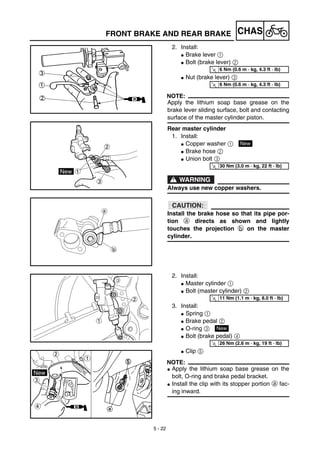 5 - 22
CHASFRONT BRAKE AND REAR BRAKE
2. Install:
G Brake lever 1
G Bolt (brake lever) 2
G Nut (brake lever) 3
NOTE:
Apply the lithium soap base grease on the
brake lever sliding surface, bolt and contacting
surface of the master cylinder piston.
Rear master cylinder
1. Install:
G Copper washer 1
G Brake hose 2
G Union bolt 3
WARNING
Always use new copper washers.
ACHTUNG:CAUTION:
Install the brake hose so that its pipe por-
tion a directs as shown and lightly
touches the projection b on the master
cylinder.
T
R.
.
6 Nm (0.6 m · kg, 4.3 ft · lb)
T
R.
.
6 Nm (0.6 m · kg, 4.3 ft · lb)
New
T
R.
.
30 Nm (3.0 m · kg, 22 ft · lb)
2. Install:
G Master cylinder 1
G Bolt (master cylinder) 2
3. Install:
G Spring 1
G Brake pedal 2
G O-ring 3
G Bolt (brake pedal) 4
G Clip 5
NOTE:
G Apply the lithium soap base grease on the
bolt, O-ring and brake pedal bracket.
G Install the clip with its stopper portion a fac-
ing inward.
T
R.
.
11 Nm (1.1 m · kg, 8.0 ft · lb)
New
T
R.
.
26 Nm (2.6 m · kg, 19 ft · lb)
 