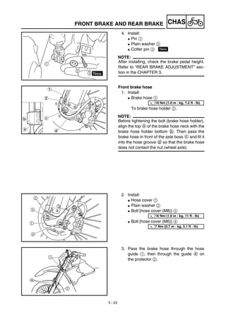 5 - 23
CHASFRONT BRAKE AND REAR BRAKE
4. Install:
G Pin 1
G Plain washer 2
G Cotter pin 3
NOTE:
After installing, check the brake pedal height.
Refer to “REAR BRAKE ADJUSTMENT” sec-
tion in the CHAPTER 3.
New
Front brake hose
1. Install:
G Brake hose 1
To brake hose holder 2.
NOTE:
Before tightening the bolt (brake hose holder),
align the top a of the brake hose neck with the
brake hose holder bottom b. Then pass the
brake hose in front of the axle boss c and fit it
into the hose groove d so that the brake hose
does not contact the nut (wheel axle).
T
R.
.
10 Nm (1.0 m · kg, 7.2 ft · lb)
2. Install:
G Hose cover 1
G Plain washer 2
G Bolt [hose cover (M8)] 3
G Bolt [hose cover (M6)] 4
T
R.
.
16 Nm (1.6 m · kg, 11 ft · lb)
T
R.
.
7 Nm (0.7 m · kg, 5.1 ft · lb)
3. Pass the brake hose through the hose
guide 1, then through the guide a on
the protector 2.
 
