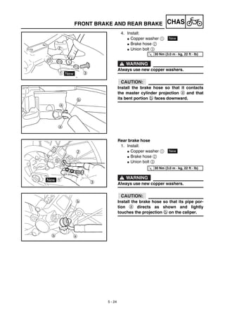 5 - 24
CHASFRONT BRAKE AND REAR BRAKE
4. Install:
G Copper washer 1
G Brake hose 2
G Union bolt 3
WARNING
Always use new copper washers.
ACHTUNG:CAUTION:
Install the brake hose so that it contacts
the master cylinder projection a and that
its bent portion b faces downward.
New
T
R.
.
30 Nm (3.0 m · kg, 22 ft · lb)
Rear brake hose
1. Install:
G Copper washer 1
G Brake hose 2
G Union bolt 3
WARNING
Always use new copper washers.
ACHTUNG:CAUTION:
Install the brake hose so that its pipe por-
tion a directs as shown and lightly
touches the projection b on the caliper.
NewT
R.
.
30 Nm (3.0 m · kg, 22 ft · lb)
 