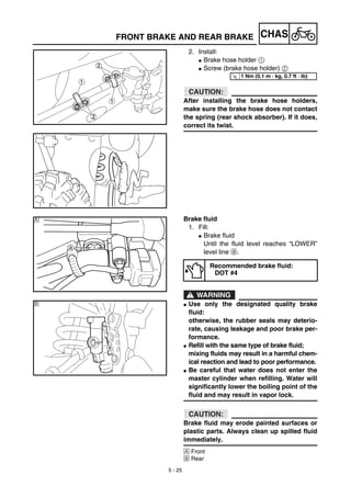 5 - 25
CHASFRONT BRAKE AND REAR BRAKE
2. Install:
G Brake hose holder 1
G Screw (brake hose holder) 2
ACHTUNG:CAUTION:
After installing the brake hose holders,
make sure the brake hose does not contact
the spring (rear shock absorber). If it does,
correct its twist.
T
R.
.
1 Nm (0.1 m · kg, 0.7 ft · lb)
Brake fluid
1. Fill:
G Brake fluid
Until the fluid level reaches “LOWER”
level line a.
WARNING
G Use only the designated quality brake
fluid:
otherwise, the rubber seals may deterio-
rate, causing leakage and poor brake per-
formance.
G Refill with the same type of brake fluid;
mixing fluids may result in a harmful chem-
ical reaction and lead to poor performance.
G Be careful that water does not enter the
master cylinder when refilling. Water will
significantly lower the boiling point of the
fluid and may result in vapor lock.
ACHTUNG:CAUTION:
Brake fluid may erode painted surfaces or
plastic parts. Always clean up spilled fluid
immediately.
Å Front
ı Rear
Recommended brake ﬂuid:
DOT #4
Å
ı
 
