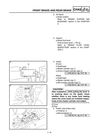 5 - 26
CHASFRONT BRAKE AND REAR BRAKE
2. Air bleed:
G Brake system
Refer to “BRAKE SYSTEM AIR
BLEEDING” section in the CHAPTER
3.
3. Inspect:
G Brake fluid level
Fluid at lower level → Fill up.
Refer to “BRAKE FLUID LEVEL
INSPECTION” section in the CHAP-
TER 3.
4. Install:
[Front]
G Diaphragm
G Master cylinder cap 1
G Screw (master cylinder cap) 2
[Rear]
G Diaphragm
G Master cylinder cap 1
G Bolt (master cylinder cap) 2
ACHTUNG:CAUTION:
After installation, while pulling the lever in
or pushing down on the pedal, check
whether there is any brake fluid leaking
where the union bolts are installed respec-
tively at the master cylinder and caliper.
Å Front
ı Rear
5. Install: (rear brake only)
G Protector 1
G Bolt (protector) 2
Å
T
R.
.
2 Nm (0.2 m · kg, 1.4 ft · lb)
T
R.
.
2 Nm (0.2 m · kg, 1.4 ft · lb)ı
T
R.
.
7 Nm (0.7 m · kg, 5.1 ft · lb)
 