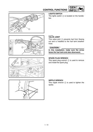 1 - 13
GEN
INFO
LIGHTS SWITCH
The lights switch 1 is located on the handle-
bar.
EC15F000
VALVE JOINT
This valve joint 1 prevents fuel from flowing
out and is installed to the fuel tank breather
hose.
CAUTION:
In this installation, make sure the arrow
faces the fuel tank and also downward.
SPARK PLUG WRENCH
This spark plug wrench 1 is used to remove
and install the spark plug.1
1
NIPPLE WRENCH
This nipple wrench 1 is used to tighten the
spoke.
CONTROL FUNCTIONS
 