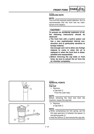 5 - 29
CHASFRONT FORK
EC556000
HANDLING NOTE
NOTE:
The front fork requires careful attention. So it is
recommended that the front fork be main-
tained at the dealers.
ACHTUNG:CAUTION:
To prevent an accidental explosion of air,
the following instructions should be
observed:
G The front fork with a built-in piston rod
has a very sophisticated internal con-
struction and is particularly sensitive to
foreign material.
Use enough care not to allow any foreign
material to come in when the oil is
replaced or when the front fork is disas-
sembled and reassembled.
G Before removing the cap bolts or front
forks, be sure to extract the air from the
air chamber completely.
EC553000
REMOVAL POINTS
EC553150
Cap bolt
1. Remove:
G Cap bolt 1
From the outer tube.
NOTE:
Before removing the front fork from the
machine, loosen the cap bolt.
2. Remove:
G Cap bolt 1
NOTE:
G While compressing the fork spring, set the
thin type spanners 2 between the spacer 3
and spring guide 4.
G Hold the locknut 5 and remove the cap bolt.
 