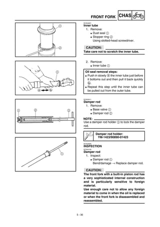 5 - 30
CHAS
EC553201
Inner tube
1. Remove:
G Dust seal 1
G Stopper ring 2
Using slotted-head screwdriver.
ACHTUNG:CAUTION:
Take care not to scratch the inner tube.
2. Remove:
G Inner tube 1
Oil seal removal steps:
G Push in slowly a the inner tube just before
it bottoms out and then pull it back quickly
b.
G Repeat this step until the inner tube can
be pulled out from the outer tube.
EC553311
Damper rod
1. Remove:
G Base valve 1
G Damper rod 2
NOTE:
Use a damper rod holder 3 to lock the damper
rod.
EC554000
INSPECTION
EC554100
Damper rod
1. Inspect:
G Damper rod 1
Bend/damage → Replace damper rod.
ACHTUNG:CAUTION:
The front fork with a built-in piston rod has
a very sophisticated internal construction
and is particularly sensitive to foreign
material.
Use enough care not to allow any foreign
material to come in when the oil is replaced
or when the front fork is disassembled and
reassembled.
Damper rod holder:
YM-1423/90890-01423
FRONT FORK
 