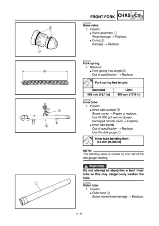 5 - 31
CHAS
EC554200
Base valve
1. Inspect:
G Valve assembly 1
Wear/damage → Replace.
G O-ring 2
Damage → Replace.
EC554400
Fork spring
1. Measure:
G Fork spring free length a
Out of specification → Replace.
EC554502
Inner tube
1. Inspect:
G Inner tube surface a
Score marks → Repair or replace.
Use #1,000 grit wet sandpaper.
Damaged oil lock piece → Replace.
G Inner tube bends
Out of specification → Replace.
Use the dial gauge 1.
NOTE:
The bending value is shown by one half of the
dial gauge reading.
WARNING
Do not attempt to straighten a bent inner
tube as this may dangerously weaken the
tube.
EC554600
Outer tube
1. Inspect:
G Outer tube 1
Score marks/wear/damage → Replace.
Fork spring free length:
Standard Limit
460 mm (18.1 in) 455 mm (17.9 in)
Inner tube bending limit:
0.2 mm (0.008 in)
FRONT FORK
 