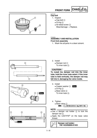 5 - 32
CHAS
EC554700
Cap bolt
1. Inspect:
G Cap bolt 1
G O-ring 2
G Air bleed screw 3
Wear/damage → Replace.
FRONT FORK
EC555000
ASSEMBLY AND INSTALLATION
Front fork assembly
1. Wash the all parts in a clean solvent.
2. Install:
G Damper rod 1
To inner tube 2.
ACHTUNG:CAUTION:
To install the damper rod into the inner
tube, hold the inner tube aslant. If the inner
tube is held vertically, the damper rod may
fall into it, damaging the valve inside.
3. Install:
G Copper washer 1
G O-ring 2
G Base valve 3
To inner tube 4.
4. Tighten:
G Base valve 1
NOTE:
G Use a damper rod holder 2 to lock the
damper rod 3.
G Apply the LOCTITE® on the base valve
thread.
Damper rod holder:
YM-1423/90890-01423
New
T
R.
.
55 Nm (5.5 m · kg, 40 ft · lb)
 
