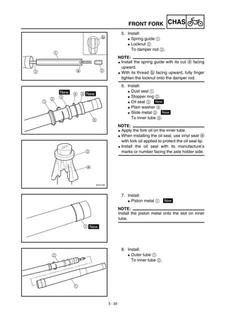 5 - 33
CHASFRONT FORK
5. Install:
G Spring guide 1
G Locknut 2
To damper rod 3.
NOTE:
G Install the spring guide with its cut a facing
upward.
G With its thread b facing upward, fully finger
tighten the locknut onto the damper rod.
6. Install:
G Dust seal 1
G Stopper ring 2
G Oil seal 3
G Plain washer 4
G Slide metal 5
To inner tube 6.
NOTE:
G Apply the fork oil on the inner tube.
G When installing the oil seal, use vinyl seat a
with fork oil applied to protect the oil seal lip.
G Install the oil seal with its manufacture’s
marks or number facing the axle holder side.
New
New
7. Install:
G Piston metal 1
NOTE:
Install the piston metal onto the slot on inner
tube.
New
8. Install:
G Outer tube 1
To inner tube 2.
 