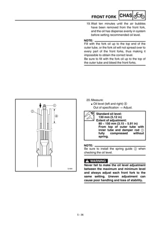 5 - 36
CHASFRONT FORK
19. Wait ten minutes until the air bubbles
have been removed from the front fork,
and the oil has dispense evenly in system
before setting recommended oil level.
NOTE:
Fill with the fork oil up to the top end of the
outer tube, or the fork oil will not spread over to
every part of the front forks, thus making it
impossible to obtain the correct level.
Be sure to fill with the fork oil up to the top of
the outer tube and bleed the front forks.
20. Measure:
G Oil level (left and right) a
Out of specification → Adjust.
NOTE:
Be sure to install the spring guide 2 when
checking the oil level.
WARNING
Never fail to make the oil level adjustment
between the maximum and minimum level
and always adjust each front fork to the
same setting. Uneven adjustment can
cause poor handling and loss of stability.
Standard oil level:
130 mm (5.12 in)
Extent of adjustment:
80 ~ 150 mm (3.15 ~ 5.91 in)
From top of outer tube with
inner tube and damper rod 1
fully compressed without
spring.
 