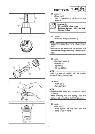 5 - 37
CHASFRONT FORK
21. Measure:
G Distance a
Out of specification → Turn into the
locknut.
Distance a:
20 mm (0.79 in) or more
Between damper rod 1 top and
locknut 2 top.
22. Loosen:
G Rebound damping adjuster 1
NOTE:
G Loosen the rebound damping adjuster finger
tight.
G Record the set position of the adjuster (the
amount of turning out the fully turned in posi-
tion).
23. Install
G Cushion rubber 1
G Washer 2
G Spacer 3
To cap bolt 4.
NOTE:
Install the cushion rubber with its smaller
dia.end a facing the cap bolt.
24. Install:
G Push rod 1
G Fork spring 2
NOTE:
G Install the fork spring with the damper rod 3
pulled up.
G After installing the fork spring, hold the
damper rod end so that it will not go down.
25. Install:
G Cap bolt 1
Fully tighten the cap bolt onto the
damper rod by hand.
 