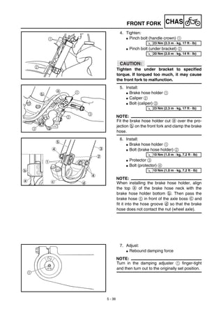 5 - 39
CHASFRONT FORK
4. Tighten:
G Pinch bolt (handle crown) 1
G Pinch bolt (under bracket) 2
ACHTUNG:CAUTION:
Tighten the under bracket to specified
torque. If torqued too much, it may cause
the front fork to malfunction.
5. Install:
G Brake hose holder 1
G Caliper 2
G Bolt (caliper) 3
NOTE:
Fit the brake hose holder cut a over the pro-
jection b on the front fork and clamp the brake
hose.
6. Install:
G Brake hose holder 1
G Bolt (brake hose holder) 2
G Protector 3
G Bolt (protector) 4
NOTE:
When installing the brake hose holder, align
the top a of the brake hose neck with the
brake hose holder bottom b. Then pass the
brake hose 5 in front of the axle boss c and
fit it into the hose groove d so that the brake
hose does not contact the nut (wheel axle).
T
R.
.
23 Nm (2.3 m · kg, 17 ft · lb)
T
R.
.
20 Nm (2.0 m · kg, 14 ft · lb)
T
R.
.
23 Nm (2.3 m · kg, 17 ft · lb)
T
R.
.
10 Nm (1.0 m · kg, 7.2 ft · lb)
T
R.
.
10 Nm (1.0 m · kg, 7.2 ft · lb)
7. Adjust:
G Rebound damping force
NOTE:
Turn in the damping adjuster 1 finger-tight
and then turn out to the originally set position.
 
