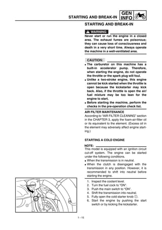 1 - 15
GEN
INFOSTARTING AND BREAK-IN
STARTING AND BREAK-IN
WARNING
Never start or run the engine in a closed
area. The exhaust fumes are poisonous;
they can cause loss of consciousness and
death in a very short time. Always operate
the machine in a well-ventilated area.
CAUTION:
G The carburetor on this machine has a
built-in accelerator pump. Therefore,
when starting the engine, do not operate
the throttle or the spark plug will foul.
G Unlike a two-stroke engine, this engine
cannot be kick started when the throttle is
open because the kickstarter may kick
back. Also, if the throttle is open the air/
fuel mixture may be too lean for the
engine to start.
G Before starting the machine, perform the
checks in the pre-operation check list.
AIR FILTER MAINTENANCE
According to “AIR FILTER CLEANING” section
in the CHAPTER 3, apply the foam-air-filter oil
or its equivalent to the element. (Excess oil in
the element may adversely affect engine start-
ing.)
STARTING A COLD ENGINE
NOTE:
This model is equipped with an ignition circuit
cut-off system. The engine can be started
under the following conditions.
G When the transmission is in neutral.
G When the clutch is disengaged with the
transmission in any position. However, it is
recommended to shift into neutral before
starting the engine.
1. Inspect the coolant level.
2. Turn the fuel cock to “ON”.
3. Push the main switch to “ON”.
4. Shift the transmission into neutral.
5. Fully open the cold starter knob 1.
6. Start the engine by pushing the start
switch or by kicking the kickstarter.
 
