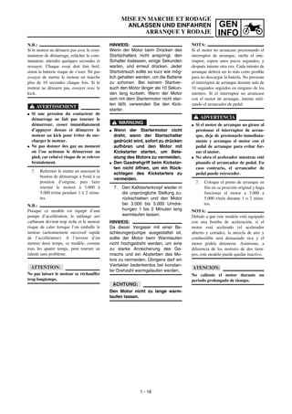 GEN
INFO
MISE EN MARCHE ET RODAGE
ANLASSEN UND EINFAHREN
ARRANQUE Y RODAJE
HINWEIS:
Wenn der Motor beim Drücken des
Startschalters nicht anspringt, den
Schalter loslassen, einige Sekunden
warten, und erneut drücken. Jeder
Startversuch sollte so kurz wie mög-
lich gehalten werden, um die Batterie
zu schonen. Bei keinem Startver-
such den Motor länger als 10 Sekun-
den lang kurbeln. Wenn der Motor
sich mit dem Startermotor nicht star-
ten läßt, verwenden Sie den Kick-
starter.
WARNUNG
G Wenn der Startermotor nicht
dreht, wenn der Startschalter
gedrückt wird, sofort zu drücken
aufhören und den Motor mit
Kickstarter starten, um Bela-
stung des Motors zu vermeiden.
G Den Gasdrehgriff beim Kickstar-
ten nicht öffnen, um ein Rück-
schlagen des Kickstarters zu
vermeiden.
7. Den Kaltstarterknopf wieder in
die ursprüngliche Stellung zu-
rückschieben und den Motor
bei 3.000 bis 5.000 Umdre-
hungen 1 bis 2 Minuten lang
warmlaufen lassen.
HINWEIS:
Da dieser Vergaser mit einer Be-
schleunigerpumpe ausgestattet ist,
sollte der Motor beim Warmlaufen
nicht hochgedreht werden, um eine
zu starke Anreicherung des Ge-
mischs und ein Absterben des Mo-
tors zu vermeiden. Übrigens darf ein
Viertakter bedenkenlos bei konstan-
ter Drehzahl warmgelaufen werden.
ACHTUNG:
Den Motor nicht zu lange warm-
laufen lassen.
N.B.:
Si le moteur ne démarre pas avec le com-
mutateur de démarrage, relâcher le com-
mutateur, attendre quelques secondes et
ressayer. Chaque essai doit être bref,
sinon la batterie risque de s’user. Ne pas
essayer de mettre le moteur en marche
plus de 10 secondes chaque fois. Si le
moteur ne démarre pas, essayer avec le
kick.
AVERTISSEMENT
G Si une pression du contacteur de
démarrage ne fait pas tourner le
démarreur, cesser immédiatement
d’appuyer dessus et démarrer le
moteur au kick pour éviter de sur-
charger le moteur.
G Ne pas donner des gaz au moment
où l’on actionne le démarreur au
pied, car celui-ci risque de se relever
brutalement.
7. Refermer le starter en amenant le
bouton de démarrage à froid à sa
position d’origine, puis faire
tourner le moteur à 3.000 à
5.000 tr/mn pendant 1 à 2 minu-
tes.
N.B.:
Puisque ce modèle est équipé d’une
pompe d’accélération, le mélange air/
carburant devient trop riche et le moteur
risque de caler lorsque l’on emballe le
moteur (actionnement successif rapide
de l’accélérateur). A l’inverse d’un
moteur deux temps, ce modèle, comme
tous les quatre temps, peut tourner au
ralenti sans problème.
ATTENTION:
Ne pas laisser le moteur se réchauffer
trop longtemps.
NOTA:
Si el motor no arrancase presionando el
interruptor de arranque, suelte el inte-
rruptor, espere unos pocos segundos, y
después intente otra vez. Cada intento de
arranque deberá ser lo más corto posible
para no descargar la batería. No presione
el interruptor de arranque durante más de
10 segundos seguidos en ninguno de los
intentos. Si el interruptor no arrancase
con el motor de arranque, intente utili-
zando el arrancador de pedal.
ADVERTENCIA
G Si el motor de arranque no girase al
presionar el interruptor de arran-
que, deje de presionarlo inmediata-
mente y arranque el motor con el
pedal de arranque para evitar for-
zar el motor.
G No abra el acelerador mientras esté
pisando el arrancador de pedal. En
caso contrario, el arrancador de
pedal puede retroceder.
7. Coloque el pomo de arranque en
frío en su posición original y haga
funcionar el motor a 3.000 a
5.000 r/min durante 1 o 2 minu-
tos.
NOTA:
Debido a que este modelo está equipado
con una bomba de aceleración, si el
motor está acelerado (el acelerador
abierto y cerrado), la mezcla de aire y
combustible será demasiado rica y el
motor podría detenerse. Asimismo, a
diferencia de los motores de dos tiem-
pos, este modelo puede quedar inactivo.
ATENCION:
No caliente el motor durante un
periodo prolongado de tiempo.
1 - 16
 
