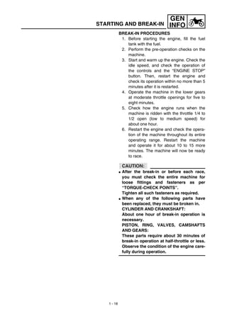 1 - 18
GEN
INFO
BREAK-IN PROCEDURES
1. Before starting the engine, fill the fuel
tank with the fuel.
2. Perform the pre-operation checks on the
machine.
3. Start and warm up the engine. Check the
idle speed, and check the operation of
the controls and the “ENGINE STOP”
button. Then, restart the engine and
check its operation within no more than 5
minutes after it is restarted.
4. Operate the machine in the lower gears
at moderate throttle openings for five to
eight minutes.
5. Check how the engine runs when the
machine is ridden with the throttle 1/4 to
1/2 open (low to medium speed) for
about one hour.
6. Restart the engine and check the opera-
tion of the machine throughout its entire
operating range. Restart the machine
and operate it for about 10 to 15 more
minutes. The machine will now be ready
to race.
CAUTION:
G After the break-in or before each race,
you must check the entire machine for
loose fittings and fasteners as per
“TORQUE-CHECK POINTS”.
Tighten all such fasteners as required.
G When any of the following parts have
been replaced, they must be broken in.
CYLINDER AND CRANKSHAFT:
About one hour of break-in operation is
necessary.
PISTON, RING, VALVES, CAMSHAFTS
AND GEARS:
These parts require about 30 minutes of
break-in operation at half-throttle or less.
Observe the condition of the engine care-
fully during operation.
STARTING AND BREAK-IN
 