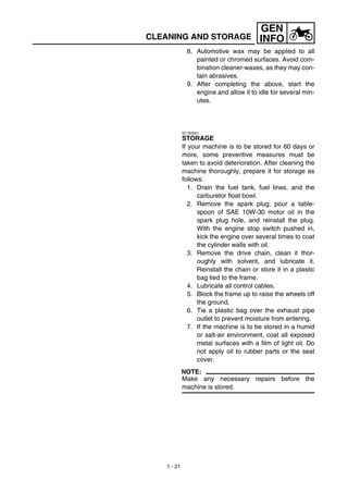 1 - 21
GEN
INFOCLEANING AND STORAGE
8. Automotive wax may be applied to all
painted or chromed surfaces. Avoid com-
bination cleaner-waxes, as they may con-
tain abrasives.
9. After completing the above, start the
engine and allow it to idle for several min-
utes.
EC1B2001
STORAGE
If your machine is to be stored for 60 days or
more, some preventive measures must be
taken to avoid deterioration. After cleaning the
machine thoroughly, prepare it for storage as
follows:
1. Drain the fuel tank, fuel lines, and the
carburetor float bowl.
2. Remove the spark plug, pour a table-
spoon of SAE 10W-30 motor oil in the
spark plug hole, and reinstall the plug.
With the engine stop switch pushed in,
kick the engine over several times to coat
the cylinder walls with oil.
3. Remove the drive chain, clean it thor-
oughly with solvent, and lubricate it.
Reinstall the chain or store it in a plastic
bag tied to the frame.
4. Lubricate all control cables.
5. Block the frame up to raise the wheels off
the ground.
6. Tie a plastic bag over the exhaust pipe
outlet to prevent moisture from entering.
7. If the machine is to be stored in a humid
or salt-air environment, coat all exposed
metal surfaces with a film of light oil. Do
not apply oil to rubber parts or the seat
cover.
NOTE:
Make any necessary repairs before the
machine is stored.
 