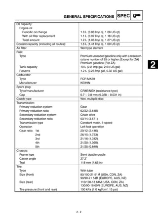 SPEC
2 - 2
GENERAL SPECIFICATIONS
Oil capacity:
Engine oil
Periodic oil change 1.0 L (0.88 Imp qt, 1.06 US qt)
With oil filter replacement 1.1 L (0.97 Imp qt, 1.16 US qt)
Total amount 1.2 L (1.06 Imp qt, 1.27 US qt)
Coolant capacity (including all routes): 1.6 L (1.41 Imp qt, 1.69 US qt)
Air filter: Wet type element
Fuel:
Type Premium unleaded gasoline only with a research
octane number of 95 or higher.(Except for ZA)
Premium gasoline (For ZA)
Tank capacity 10 L (2.2 Imp gal, 2.64 US gal)
Reserve 1.2 L (0.26 Imp gal, 0.32 US gal)
Carburetor:
Type FCR MX39
Manufacturer KEIHIN
Spark plug:
Type/manufacturer CR8E/NGK (resistance type)
Gap 0.7 ~ 0.8 mm (0.028 ~ 0.031 in)
Clutch type: Wet, multiple-disc
Transmission:
Primary reduction system Gear
Primary reduction ratio 62/22 (2.818)
Secondary reduction system Chain drive
Secondary reduction ratio 50/14 (3.571)
Transmission type Constant mesh, 5-speed
Operation Left foot operation
Gear ratio: 1st 29/12 (2.416)
2nd 26/15 (1.733)
3rd 21/16 (1.312)
4th 21/20 (1.050)
5th 21/25 (0.840)
Chassis:
Frame type Semi double cradle
Caster angle 27.2˚
Trail 118 mm (4.65 in)
Tire:
Type With tube
Size (front) 80/100-21 51M (USA, CDN, ZA)
90/90-21 54R (EUROPE, AUS, NZ)
Size (rear) 110/100-18 64M (USA, CDN, ZA)
130/90-18 69R (EUROPE, AUS, NZ)
Tire pressure (front and rear) 100 kPa (1.0 kgf/cm2, 15 psi)
2
 