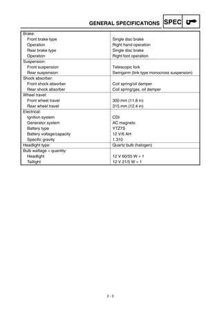 SPEC
2 - 3
GENERAL SPECIFICATIONS
Brake:
Front brake type Single disc brake
Operation Right hand operation
Rear brake type Single disc brake
Operation Right foot operation
Suspension:
Front suspension Telescopic fork
Rear suspension Swingarm (link type monocross suspension)
Shock absorber:
Front shock absorber Coil spring/oil damper
Rear shock absorber Coil spring/gas, oil damper
Wheel travel:
Front wheel travel 300 mm (11.8 in)
Rear wheel travel 315 mm (12.4 in)
Electrical:
Ignition system CDI
Generator system AC magneto
Battery type YTZ7S
Battery voltage/capacity 12 V/6 AH
Specific gravity 1.310
Headlight type: Quartz bulb (halogen)
Bulb wattage × quantity:
Headlight 12 V 60/55 W × 1
Taillight 12 V 21/5 W × 1
 