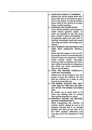 5. GASOLINE IS HIGHLY FLAMMABLE.
Always turn off the engine while refu-
eling. Take care to not spill any gaso-
line on the engine or exhaust system.
Never refuel in the vicinity of an open
flame, or while smoking.
6. GASOLINE CAN CAUSE INJURY.
If you should swallow some gasoline,
inhale excess gasoline vapors, or
allow any gasoline to get into your
eyes, contact a doctor immediately. If
any gasoline spills onto your skin or
clothing, immediately wash skin areas
with soap and water, and change your
clothes.
7. ONLY OPERATE THE MACHINE IN AN
AREA WITH ADEQUATE VENTILA-
TION.
Never start the engine or let it run for
any length of time in an enclosed area.
Exhaust fumes are poisonous. These
fumes contain carbon monoxide,
which by itself is odorless and color-
less. Carbon monoxide is a dangerous
gas which can cause unconscious-
ness or can be lethal.
8. PARK THE MACHINE CAREFULLY;
TURN OFF THE ENGINE.
Always turn off the engine if you are
going to leave the machine. Do not
park the machine on a slope or soft
ground as it may fall over.
9. THE ENGINE, EXHAUST PIPE, MUF-
FLER, AND OIL TANK WILL BE VERY
HOT AFTER THE ENGINE HAS BEEN
RUN.
Be careful not to touch them or to
allow any clothing item to contact
them during inspection or repair.
10. PROPERLY SECURE THE MACHINE
BEFORE TRANSPORTING IT.
When transporting the machine in
another vehicle, always be sure it is
properly secured and in an upright
position and that the fuel cock is in
the “OFF” position. Otherwise, fuel
may leak out of the carburetor or fuel
tank.
 