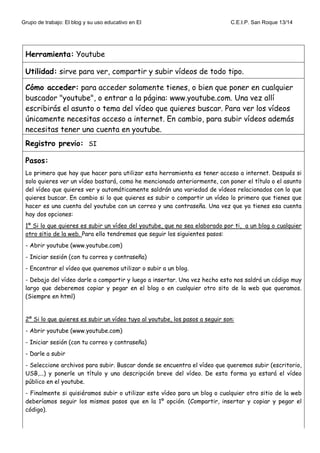 Grupo de trabajo: El blog y su uso educativo en EI C.E.I.P. San Roque 13/14
Herramienta: Youtube
Utilidad: sirve para ver, compartir y subir vídeos de todo tipo.
Cómo acceder: para acceder solamente tienes, o bien que poner en cualquier
buscador "youtube", o entrar a la página: www.youtube.com. Una vez allí
escribirás el asunto o tema del vídeo que quieres buscar. Para ver los vídeos
únicamente necesitas acceso a internet. En cambio, para subir vídeos además
necesitas tener una cuenta en youtube.
Registro previo: SI
Pasos:
Lo primero que hay que hacer para utilizar esta herramienta es tener acceso a internet. Después si
solo quieres ver un vídeo bastará, como he mencionado anteriormente, con poner el título o el asunto
del vídeo que quieres ver y automáticamente saldrán una variedad de vídeos relacionados con lo que
quieres buscar. En cambio si lo que quieres es subir o compartir un vídeo lo primero que tienes que
hacer es una cuenta del youtube con un correo y una contraseña. Una vez que ya tienes esa cuenta
hay dos opciones:
1º Si lo que quieres es subir un vídeo del youtube, que no sea elaborado por ti, a un blog o cualquier
otro sitio de la web. Para ello tendremos que seguir los siguientes pasos:
- Abrir youtube (www.youtube.com)
- Iniciar sesión (con tu correo y contraseña)
- Encontrar el vídeo que queremos utilizar o subir a un blog.
- Debajo del vídeo darle a compartir y luego a insertar. Una vez hecho esto nos saldrá un código muy
largo que deberemos copiar y pegar en el blog o en cualquier otro sito de la web que queramos.
(Siempre en html)
2º Si lo que quieres es subir un vídeo tuyo al youtube, los pasos a seguir son:
- Abrir youtube (www.youtube.com)
- Iniciar sesión (con tu correo y contraseña)
- Darle a subir
- Seleccione archivos para subir. Buscar donde se encuentra el vídeo que queremos subir (escritorio,
USB,...) y ponerle un título y una descripción breve del vídeo. De esta forma ya estará el vídeo
público en el youtube.
- Finalmente si quisiéramos subir o utilizar este vídeo para un blog o cualquier otro sitio de la web
deberíamos seguir los mismos pasos que en la 1º opción. (Compartir, insertar y copiar y pegar el
código).
 